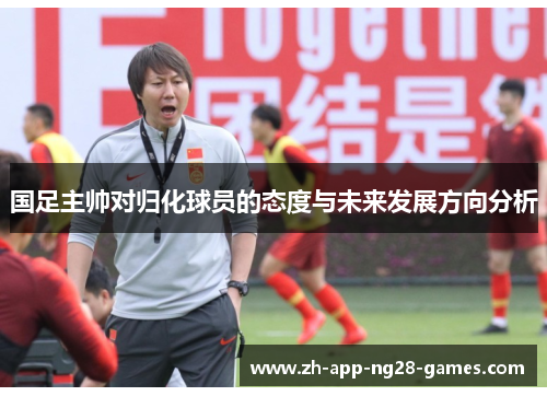 国足主帅对归化球员的态度与未来发展方向分析 国足主帅对归化球员的态度与未来发展方向分析