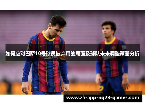 如何应对巴萨10号球员被弃用的局面及球队未来调整策略分析 如何应对巴萨10号球员被弃用的局面及球队未来调整策略分析