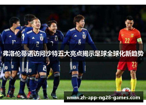 弗洛伦蒂诺访问沙特五大亮点揭示足球全球化新趋势 弗洛伦蒂诺访问沙特五大亮点揭示足球全球化新趋势