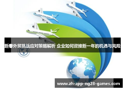 新春外贸挑战应对策略解析 企业如何迎接新一年的机遇与风险