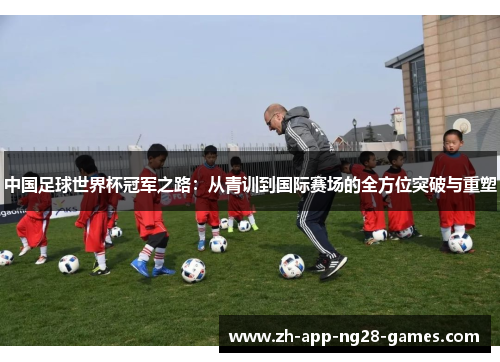 中国足球世界杯冠军之路:从青训到国际赛场的全方位突破与重塑 中国足球世界杯冠军之路:从青训到国际赛场的全方位突破与重塑
