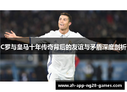 C罗与皇马十年传奇背后的友谊与矛盾深度剖析 C罗与皇马十年传奇背后的友谊与矛盾深度剖析