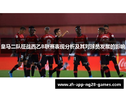 皇马二队征战西乙B联赛表现分析及其对球员发展的影响 皇马二队征战西乙B联赛表现分析及其对球员发展的影响