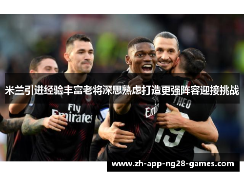 米兰引进经验丰富老将深思熟虑打造更强阵容迎接挑战 米兰引进经验丰富老将深思熟虑打造更强阵容迎接挑战
