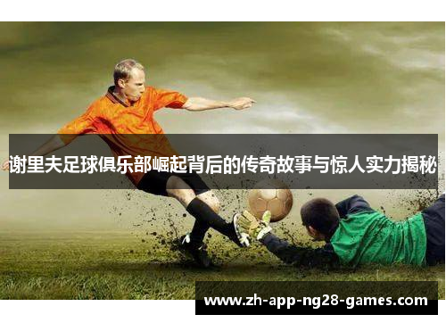 谢里夫足球俱乐部崛起背后的传奇故事与惊人实力揭秘 谢里夫足球俱乐部崛起背后的传奇故事与惊人实力揭秘