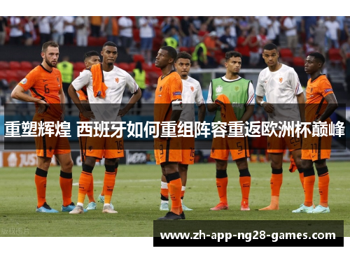 重塑辉煌 西班牙如何重组阵容重返欧洲杯巅峰 重塑辉煌 西班牙如何重组阵容重返欧洲杯巅峰