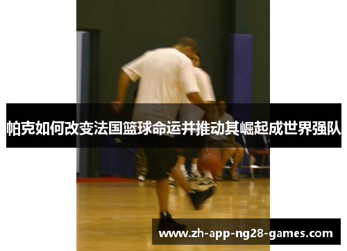 帕克如何改变法国篮球命运并推动其崛起成世界强队