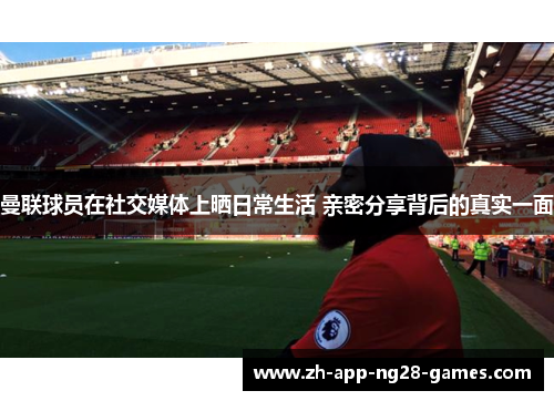 曼联球员在社交媒体上晒日常生活 亲密分享背后的真实一面