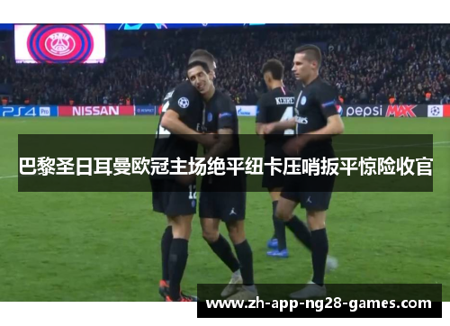 巴黎圣日耳曼欧冠主场绝平纽卡压哨扳平惊险收官 巴黎圣日耳曼欧冠主场绝平纽卡压哨扳平惊险收官