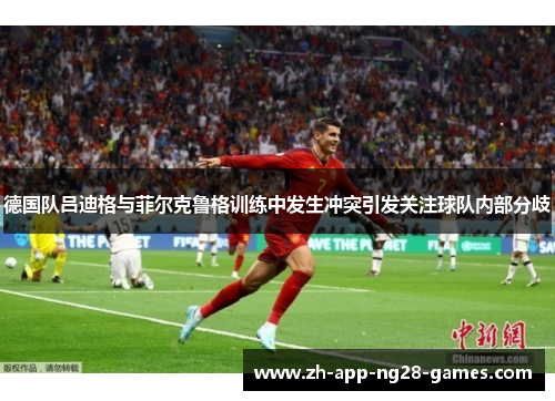 德国队吕迪格与菲尔克鲁格训练中发生冲突引发关注球队内部分歧 德国队吕迪格与菲尔克鲁格训练中发生冲突引发关注球队内部分歧