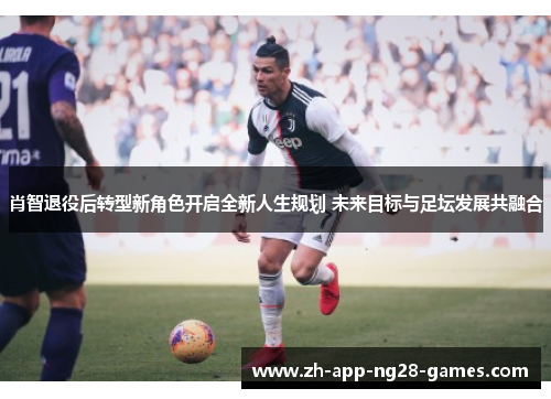 肖智退役后转型新角色开启全新人生规划 未来目标与足坛发展共融合