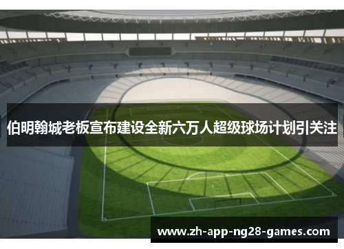 伯明翰城老板宣布建设全新六万人超级球场计划引关注 伯明翰城老板宣布建设全新六万人超级球场计划引关注