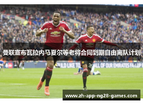 曼联宣布瓦拉内马夏尔等老将合同到期自由离队计划 曼联宣布瓦拉内马夏尔等老将合同到期自由离队计划